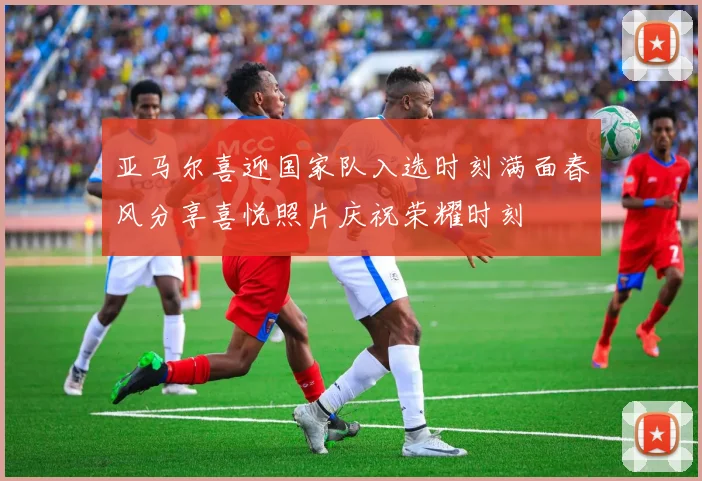 亚马尔喜迎国家队入选时刻满面春风分享喜悦照片庆祝荣耀时刻