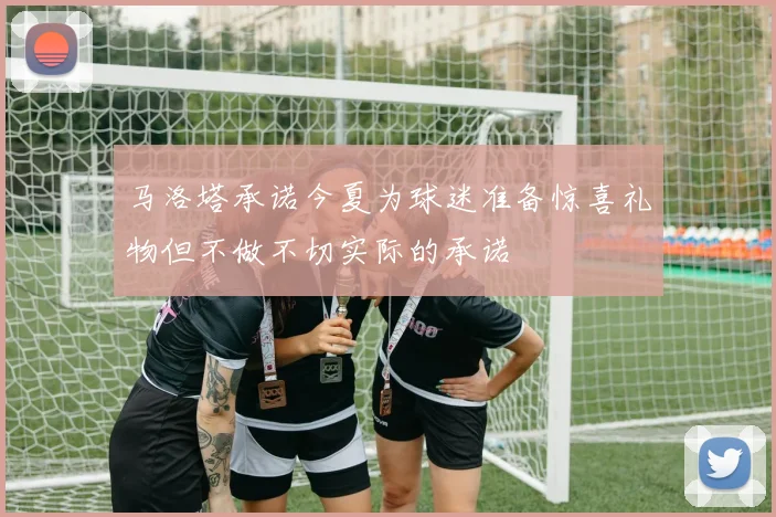 马洛塔承诺今夏为球迷准备惊喜礼物但不做不切实际的承诺