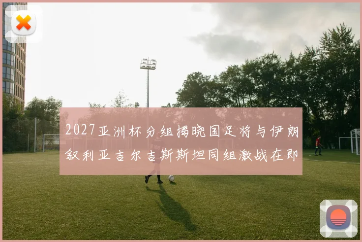 2027亚洲杯分组揭晓国足将与伊朗叙利亚吉尔吉斯斯坦同组激战在即