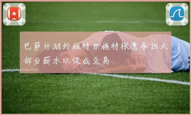 巴萨计划外租特尔施特根愿承担大部分薪水以促成交易