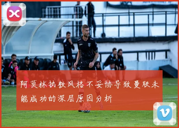 阿莫林执教风格不妥协导致曼联未能成功的深层原因分析