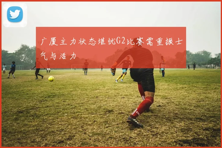 广厦主力状态堪忧G2比赛需重振士气与活力