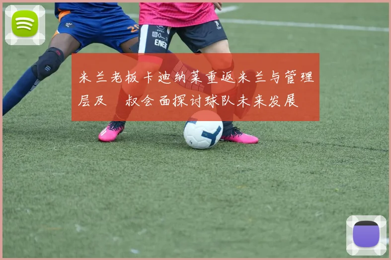 米兰老板卡迪纳莱重返米兰与管理层及囧叔会面探讨球队未来发展