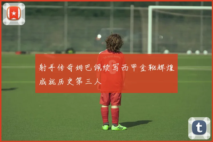 射手传奇姆巴佩续写西甲金靴辉煌成就历史第三人