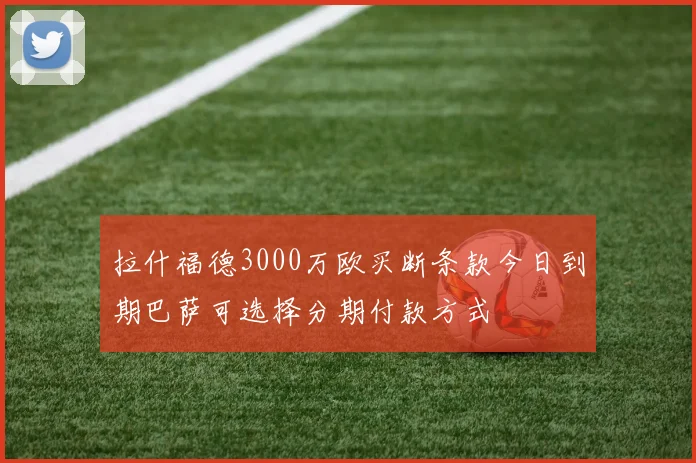 拉什福德3000万欧买断条款今日到期巴萨可选择分期付款方式