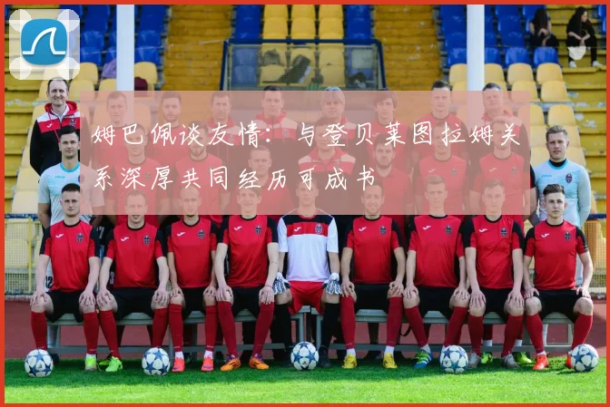 姆巴佩谈友情：与登贝莱图拉姆关系深厚共同经历可成书