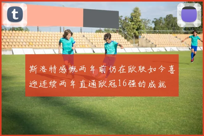 斯洛特感慨两年前仍在欧联如今喜迎连续两年直通欧冠16强的成就