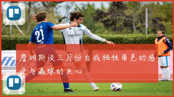 詹姆斯谈三月份自我牺牲角色的感受与赢球的决心