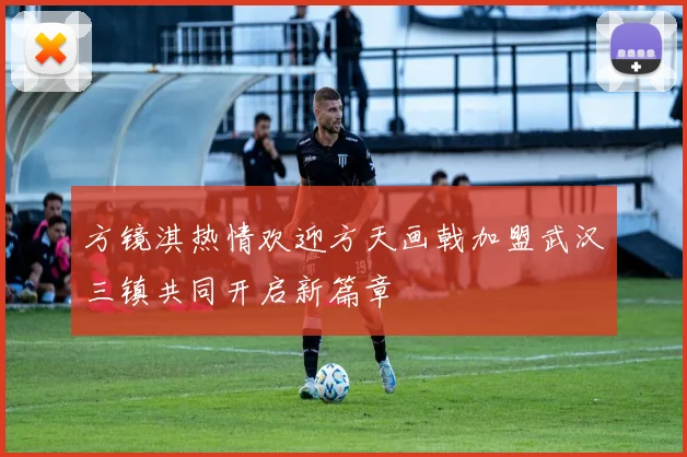 方镜淇热情欢迎方天画戟加盟武汉三镇共同开启新篇章