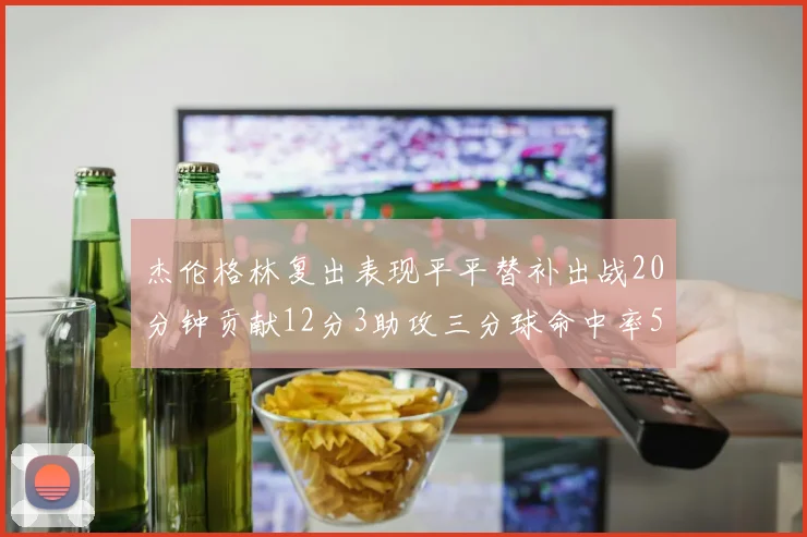 杰伦格林复出表现平平替补出战20分钟贡献12分3助攻三分球命中率50