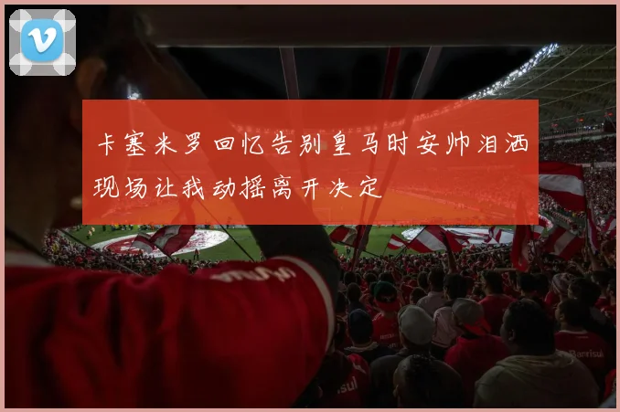 卡塞米罗回忆告别皇马时安帅泪洒现场让我动摇离开决定