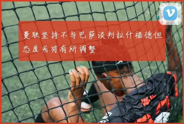 曼联坚持不与巴萨谈判拉什福德但态度或将有所调整