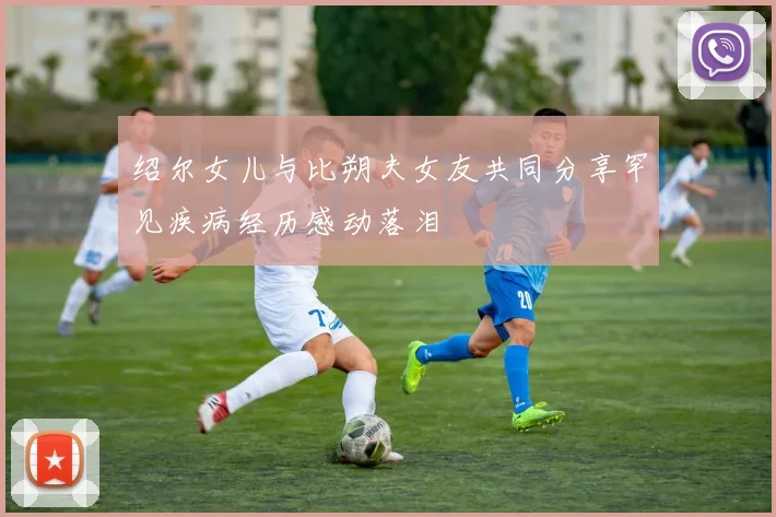 绍尔女儿与比朔夫女友共同分享罕见疾病经历感动落泪