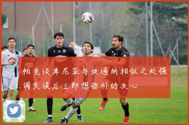 帕克谈库尼亚与坎通纳相似之处强调失误后立即想弥补的决心
