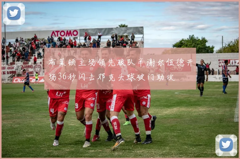 布莱顿主场领先狼队辛谢尔伍德开场36秒闪击邓克头球破门助攻