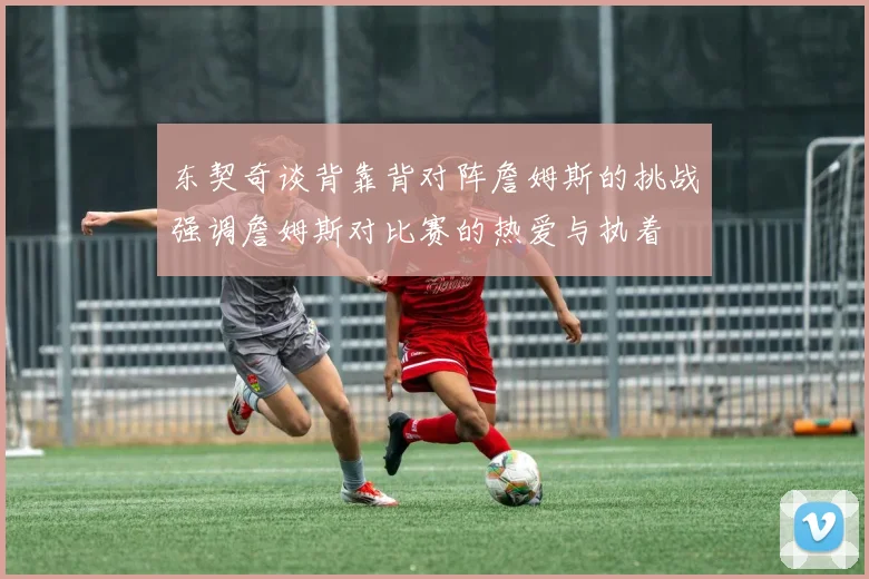 东契奇谈背靠背对阵詹姆斯的挑战强调詹姆斯对比赛的热爱与执着