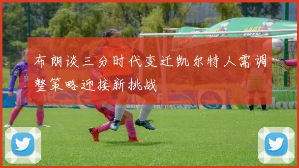 布朗谈三分时代变迁凯尔特人需调整策略迎接新挑战