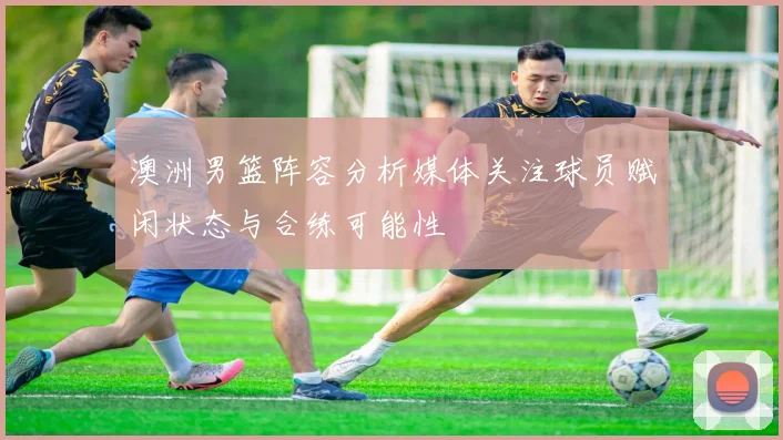 澳洲男篮阵容分析媒体关注球员赋闲状态与合练可能性