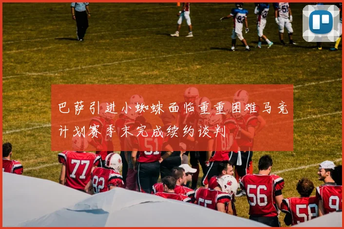 巴萨引进小蜘蛛面临重重困难马竞计划赛季末完成续约谈判