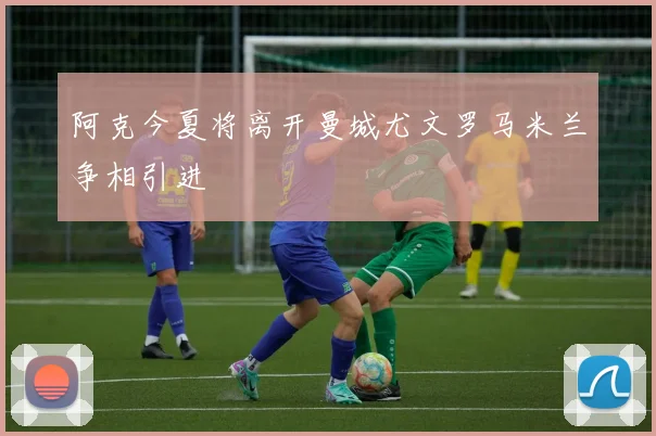阿克今夏将离开曼城尤文罗马米兰争相引进